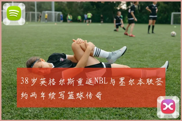 38岁英格尔斯重返NBL与墨尔本联签约两年续写篮球传奇