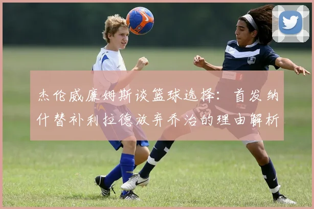 杰伦威廉姆斯谈篮球选择：首发纳什替补利拉德放弃乔治的理由解析