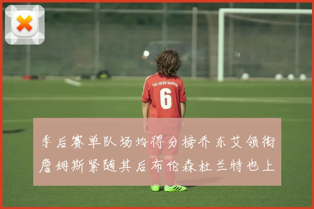 季后赛单队场均得分榜乔东艾领衔詹姆斯紧随其后布伦森杜兰特也上榜