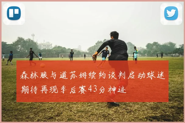 森林狼与道苏姆续约谈判启动球迷期待再现季后赛43分神迹