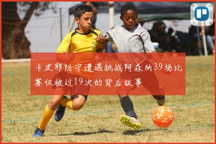 卡皮耶防守遭遇挑战阿森纳39场比赛仅被过19次的背后故事