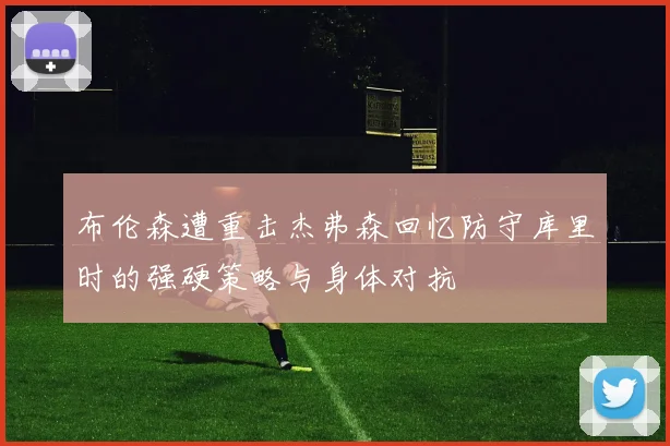 布伦森遭重击杰弗森回忆防守库里时的强硬策略与身体对抗