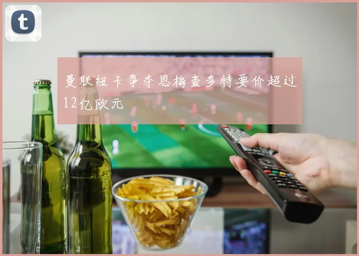 曼联纽卡争夺恩梅查多特要价超过12亿欧元