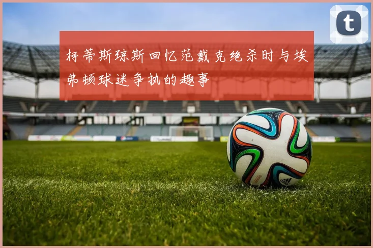柯蒂斯琼斯回忆范戴克绝杀时与埃弗顿球迷争执的趣事