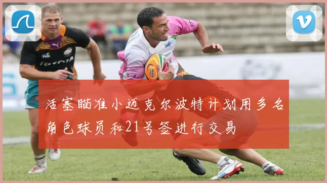 活塞瞄准小迈克尔波特计划用多名角色球员和21号签进行交易