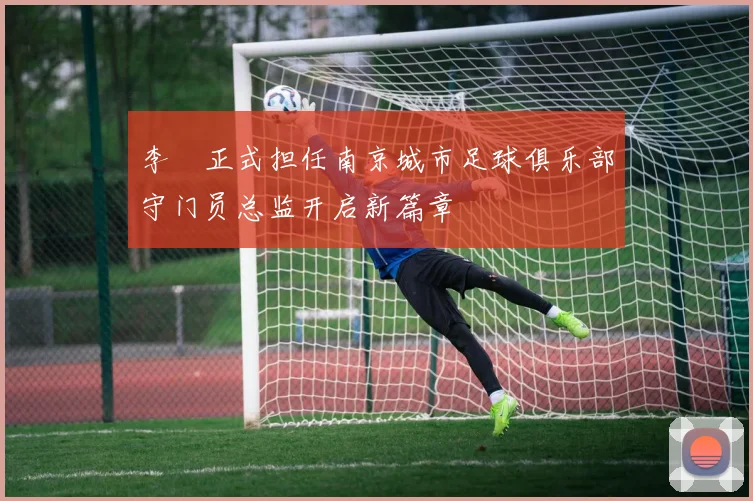 李勣正式担任南京城市足球俱乐部守门员总监开启新篇章