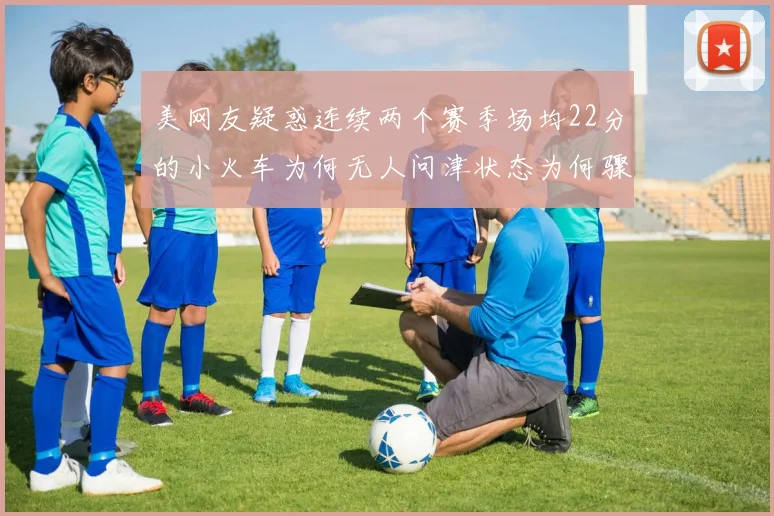 美网友疑惑连续两个赛季场均22分的小火车为何无人问津状态为何骤降