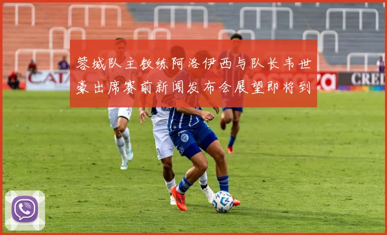蓉城队主教练阿洛伊西与队长韦世豪出席赛前新闻发布会展望即将到来的比赛