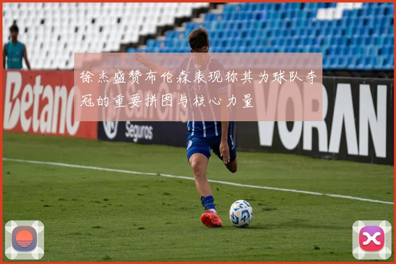 徐杰盛赞布伦森表现称其为球队夺冠的重要拼图与核心力量