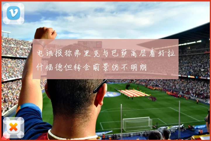电讯报称弗里克与巴萨高层看好拉什福德但转会前景仍不明朗