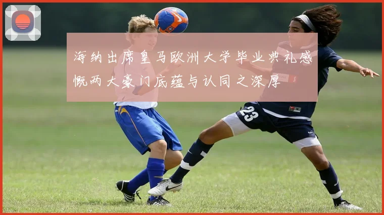海纳出席皇马欧洲大学毕业典礼感慨两大豪门底蕴与认同之深厚