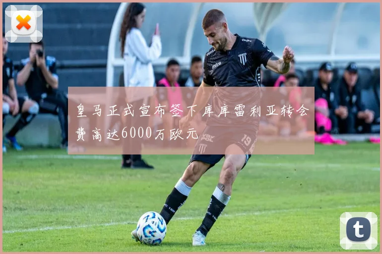 皇马正式宣布签下库库雷利亚转会费高达6000万欧元