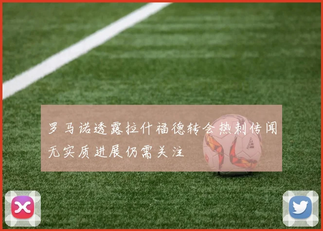 罗马诺透露拉什福德转会热刺传闻无实质进展仍需关注