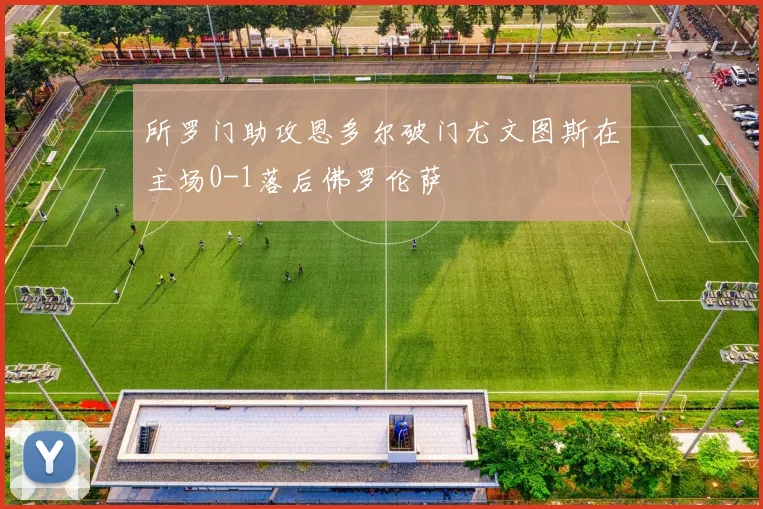 所罗门助攻恩多尔破门尤文图斯在主场0-1落后佛罗伦萨