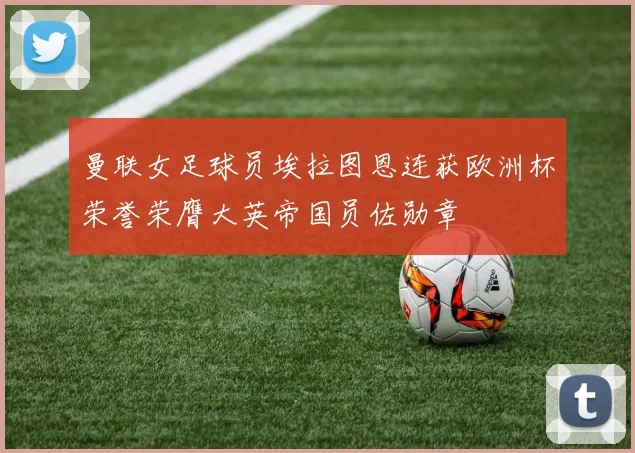 曼联女足球员埃拉图恩连获欧洲杯荣誉荣膺大英帝国员佐勋章