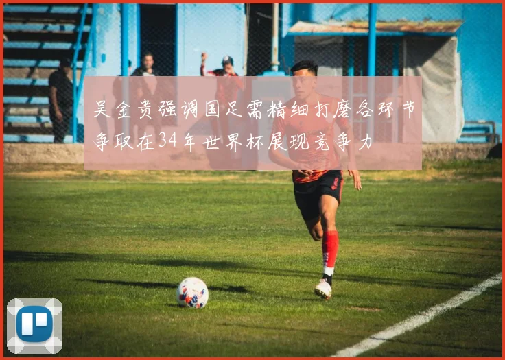 吴金贵强调国足需精细打磨各环节争取在34年世界杯展现竞争力