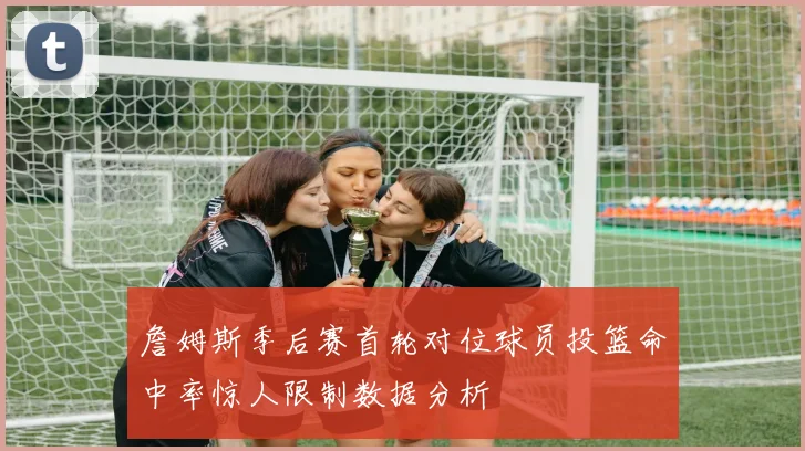 詹姆斯季后赛首轮对位球员投篮命中率惊人限制数据分析