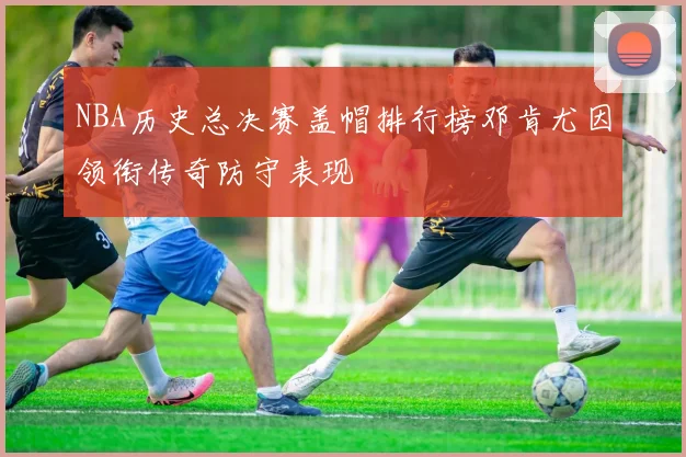 NBA历史总决赛盖帽排行榜邓肯尤因领衔传奇防守表现