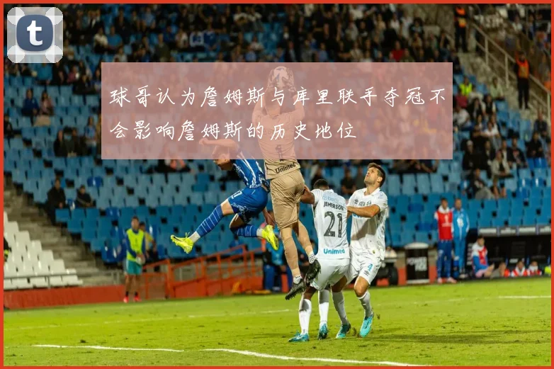 球哥认为詹姆斯与库里联手夺冠不会影响詹姆斯的历史地位