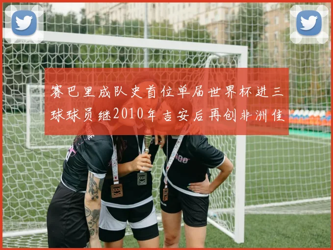 赛巴里成队史首位单届世界杯进三球球员继2010年吉安后再创非洲佳绩