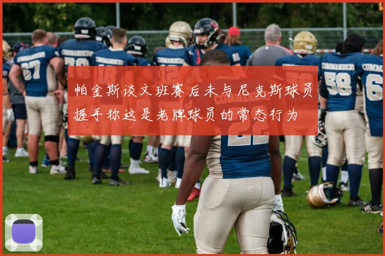帕金斯谈文班赛后未与尼克斯球员握手称这是老牌球员的常态行为