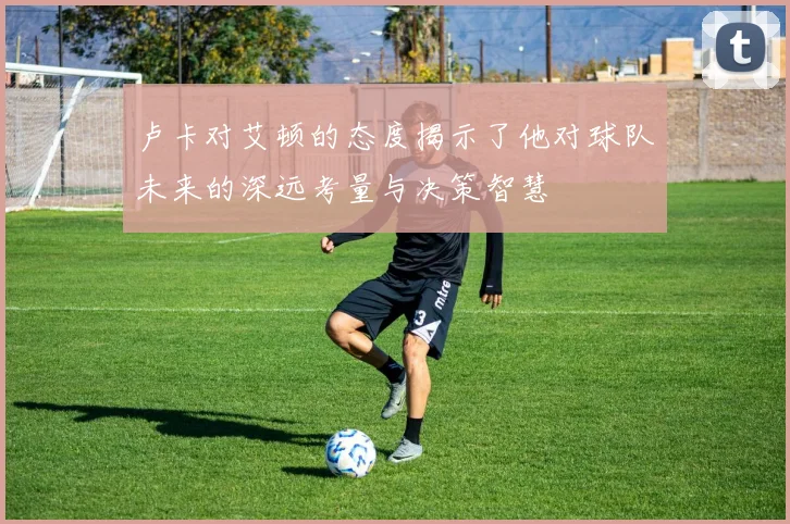 卢卡对艾顿的态度揭示了他对球队未来的深远考量与决策智慧