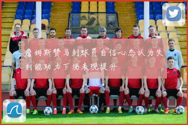 詹姆斯赞马刺球员自信心态认为失利能助力下场表现提升