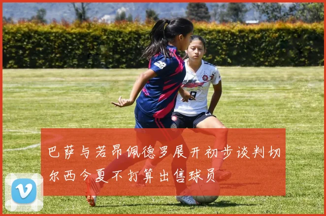 巴萨与若昂佩德罗展开初步谈判切尔西今夏不打算出售球员
